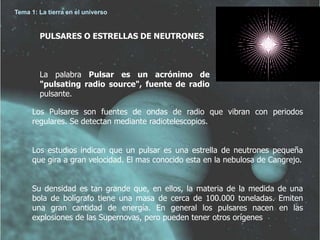 Tema 1: La tierra en el universo 
PULSARES O ESTRELLAS DE NEUTRONES 
La palabra Pulsar es un acrónimo de 
"pulsating radio source", fuente de radio 
pulsante. 
Los Pulsares son fuentes de ondas de radio que vibran con periodos 
regulares. Se detectan mediante radiotelescopios. 
Los estudios indican que un pulsar es una estrella de neutrones pequeña 
que gira a gran velocidad. El mas conocido esta en la nebulosa de Cangrejo. 
Su densidad es tan grande que, en ellos, la materia de la medida de una 
bola de bolígrafo tiene una masa de cerca de 100.000 toneladas. Emiten 
una gran cantidad de energía. En general los pulsares nacen en las 
explosiones de las Supernovas, pero pueden tener otros orígenes 
 