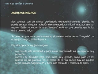 Tema 1: La tierra en el universo 
AGUJEROS NEGROS 
Son cuerpos con un campo gravitatorio extraordinariamente grande. No 
puede escapar ninguna radiación electromagnética ni luminosa, por eso son 
negros. Están rodeados de una "frontera" esférica que permite que la luz 
entre pero no salga. 
Se detectan gracias a que la materia, al acelerar antes de ser “tragada” por 
el agujero negro, emite Rayos X. 
Hay dos tipos de agujeros negros: 
• cuerpos de alta densidad y poca masa concentrada en un espacio muy 
pequeño 
• cuerpos de densidad baja pero masa muy grande, como pasa en los 
centros de las galaxias. En el centro de la Vía Láctea hay un agujero 
negro llamado Sagitario A* y tiene una masa de 3 millones de soles. 
 