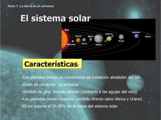 Tema 1: La tierra en el universo 
El sistema solar 
Características: 
•Los planetas tienen un movimiento de traslación alrededor del sol. 
•Giran en un plano: La eclíptica 
•Sentido de giro: Sentido directo (contrario a las agujas del reloj) 
•Los planetas tienen rotación: (sentido directo salvo Venus y Urano) 
•El sol supone el 99,85% de la masa del sistema solar 
 