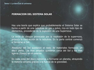 Tema 1: La tierra en el universo 
FORMACION DEL SISTEMA SOLAR 
Hay una teoría que explica que probablemente el Sistema Solar se 
formo a partir de una nebulosa de gas y polvo, rica en todo tipo de 
elementos, procedente de la explosión de una Supernova. 
La onda de choque provocada por la explosión de la supernova, 
provoco la contracción de la nebulosa. En la parte central comenzó 
a formarse el Sol. 
Alrededor del Sol quedaron el resto de materiales formando un 
disco plano. Los mas pesados quedaron cerca del Sol y los mas 
ligeros (Gases) en el exterior. 
En cada zona del disco comienza a formarse un planeta, atrayendo 
la materia cercana gracias a la fuerza de la gravedad. 
 