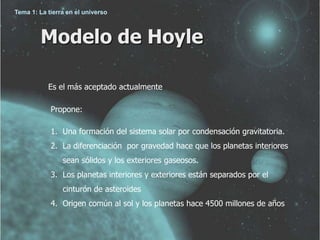 Tema 1: La tierra en el universo 
Modelo de Hoyle 
Es el más aceptado actualmente 
Propone: 
1. Una formación del sistema solar por condensación gravitatoria. 
2. La diferenciación por gravedad hace que los planetas interiores 
sean sólidos y los exteriores gaseosos. 
3. Los planetas interiores y exteriores están separados por el 
cinturón de asteroides 
4. Origen común al sol y los planetas hace 4500 millones de años 
 