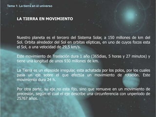 Tema 1: La tierra en el universo 
LA TIERRA EN MOVIMIENTO 
Nuestro planeta es el tercero del Sistema Solar, a 150 millones de km del 
Sol. Orbita alrededor del Sol en orbitas elípticas, en uno de cuyos focos esta 
el Sol, a una velocidad de 29,5 km/s. 
Este movimiento de Traslación dura 1 año (365dias, 5 horas y 27 minutos) y 
tiene una longitud de unos 930 millones de km. 
La Tierra es un elipsoide irregular, esta achatada por los polos, por los cuales 
pasa un eje sobre el que efectúa un movimiento de rotación. Este 
movimiento dura 24 h. 
Por otra parte, su eje no esta fijo, sino que remueve en un movimiento de 
precesión, según el cual el eje describe una circunferencia con unperíodo de 
25767 años. 
 