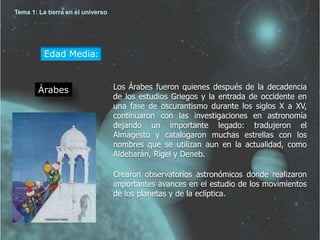 Edad Media: 
Árabes Los Árabes fueron quienes después de la decadencia 
de los estudios Griegos y la entrada de occidente en 
una fase de oscurantismo durante los siglos X a XV, 
continuaron con las investigaciones en astronomía 
dejando un importante legado: tradujeron el 
Almagesto y catalogaron muchas estrellas con los 
nombres que se utilizan aun en la actualidad, como 
Aldebarán, Rigel y Deneb. 
Crearon observatorios astronómicos donde realizaron 
importantes avances en el estudio de los movimientos 
de los planetas y de la eclíptica. 
Tema 1: La tierra en el universo 
 