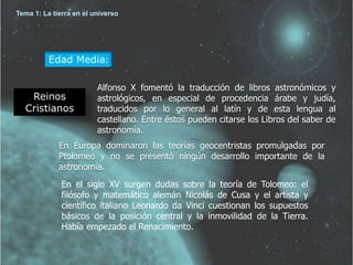 Tema 1: La tierra en el universo 
Edad Media: 
Reinos 
Cristianos 
Alfonso X fomentó la traducción de libros astronómicos y 
astrológicos, en especial de procedencia árabe y judía, 
traducidos por lo general al latín y de esta lengua al 
castellano. Entre éstos pueden citarse los Libros del saber de 
astronomía. 
En Europa dominaron las teorías geocentristas promulgadas por 
Ptolomeo y no se presentó ningún desarrollo importante de la 
astronomía. 
En el siglo XV surgen dudas sobre la teoría de Tolomeo: el 
filósofo y matemático alemán Nicolás de Cusa y el artista y 
científico italiano Leonardo da Vinci cuestionan los supuestos 
básicos de la posición central y la inmovilidad de la Tierra. 
Había empezado el Renacimiento. 
 