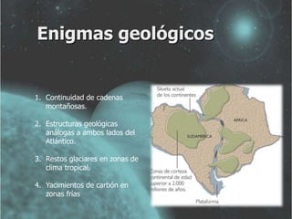 Enigmas geológicos 
1. Continuidad de cadenas 
montañosas. 
2. Estructuras geológicas 
análogas a ambos lados del 
Atlántico. 
3. Restos glaciares en zonas de 
clima tropical. 
4. Yacimientos de carbón en 
zonas frías 
 