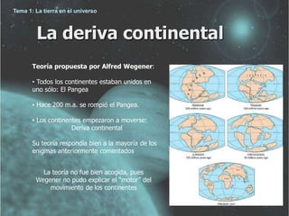 Tema 1: La tierra en el universo 
La deriva continental 
Teoría propuesta por Alfred Wegener: 
• Todos los continentes estaban unidos en 
uno sólo: El Pangea 
• Hace 200 m.a. se rompió el Pangea. 
• Los continentes empezaron a moverse: 
Deriva continental 
Su teoría respondía bien a la mayoría de los 
enigmas anteriormente comentados 
La teoría no fue bien acogida, pues 
Wegener no pudo explicar el “motor” del 
movimiento de los continentes 
 