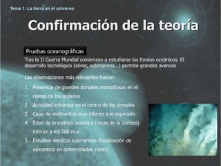 Tema 1: La tierra en el universo 
Confirmación de la teoría 
Pruebas oceanográficas 
Tras la II Guerra Mundial comienzan a estudiarse los fondos oceánicos. El 
desarrollo tecnológico (sónar, submarinos…) permite grandes avances 
Las observaciones más relevantes fueron: 
1. Presencia de grandes dorsales montañosas en el 
centro de los océanos 
2. Actividad volcánica en el centro de las dorsales 
3. Capa de sedimentos muy inferior a lo esperado 
4. Edad de la corteza oceánica (rocas de la corteza) 
inferior a los 200 m.a 
5. Estudios sísmicos submarinos (localización de 
epicentros en determinadas zonas) 
 