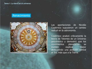 Renacimiento 
Las aportaciones de Nicolás 
Copérnico supusieron un cambio 
radical en la astronomía. 
Copérnico analizó críticamente la 
teoría de Tolomeo de un Universo 
geocéntrico y demostró que los 
movimientos planetarios se 
pueden explicar mejor 
atribuyendo una posición central 
al Sol, más que a la Tierra. 
Tema 1: La tierra en el universo 
 