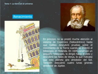 Renacimiento 
En principio no se prestó mucha atención al 
sistema de Copérnico (heliocéntrico) hasta 
que Galileo descubrió pruebas sobre el 
movimiento de la Tierra cuando se inventó el 
telescopio en Holanda. En 1609 construyó un 
pequeño telescopio, lo dirigió hacia el cielo y 
descubrió las fases de Venus, lo que indicaba 
que este planeta gira alrededor del Sol. 
También descubrió cuatro lunas girando 
alrededor de Júpiter. 
Tema 1: La tierra en el universo 
 