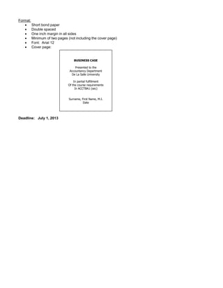Format:
 Short bond paper
 Double spaced
 One inch margin in all sides
 Minimum of two pages (not including the cover page)
 Font: Arial 12
 Cover page:
Deadline: July 1, 2013
BUSINESS CASE
Presented to the
Accountancy Department
De La Salle University
In partial fulfillment
Of the course requirements
In ACCTBA1 (sec)
Surname, First Name, M.I.
Date
 