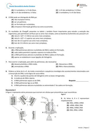 (A) II é verdadeira; I e III são falsas.
(B) II e III são verdadeiras; I é falsa.
(C) I e III são verdadeiras; II é falsa.
(D) I é verdadeira; II e III são falsas.
4. O DNA pode ser distinguido do RNA por 
(A) não incorporar timina.
(B) ser um polímero. 
(C) ser formado por nucleótidos. 
(D) armazenar informação genética nos seres eucariontes.
5. Os resultados de Chargaff, presentes na tabela I, também foram importantes para estudar a evolução dos
organismos, pois permitiram verificar que os seres mais simples, como as bactérias Escherichia coli, possuem um 
(A) rácio A + G/T + C inferior aos seres mais complexos.
(B) rácio A + G/T + C superior aos seres mais complexos.
(C) teor de C-G superior aos seres mais complexos.
(D) teor de C-G inferior aos seres mais complexos.
6. Durante a replicação,
(A) a RNA polimerase adiciona nucleótidos de DNA à cadeia em formação.
(B) cada cadeia parental é copiada e aparece na molécula-filha.
(C) a DNA polimerase adiciona nucleótidos de RNA à cadeia em formação.
(D) apenas se estabelecem novas ligações de hidrogénio.
7. Para ocorrer a replicação, para além da polimerase, são necessários 
(A) desoxinucleótidos e DNA molde. 
(B) aminoácidos e tRNA.
(C) ribossomas e tRNA.
(D) RNA e ribonucleótidos.
8. Ordene as letras de A a E, de modo a reconstituir a sequência cronológica dos acontecimentos relacionados com
a transcrição do DNA, numa lógica de causa-efeito.
A. Ocorre a quebra das pontes de hidrogénio entre as bases nitrogenadas. 
B. A molécula de DNA é aberta. 
C. A RNA polimerase separa-se do DNA. Resposta: ______________
D. A RNA polimerase liga-se ao DNA. 
E. A RNA polimerase adiciona nucleótidos na extremidade 3’ da cadeia em formação. 
Documento 2
A figura 1 representa vários processos que ocorrem em células quer procarióticas, quer eucarióticas. 
Figura 1
9. As letras A, B e C representam
respetivamente
(A) DNA, mRNA e tRNA
(B) mRNA, tRNA, DNA
(C) tRNA, mRNA, DNA
(D) DNA, tRNA, mRNA
Versão 1 |Página 2
 