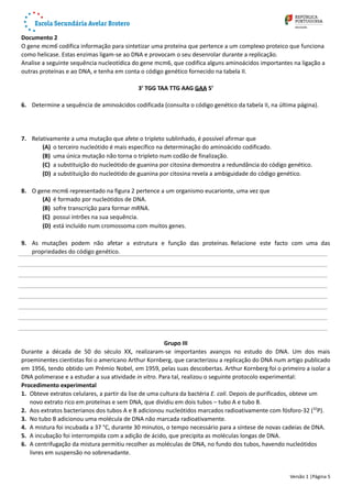 Documento 2
O gene mcm6 codifica informação para sintetizar uma proteína que pertence a um complexo proteico que funciona
como helicase. Estas enzimas ligam-se ao DNA e provocam o seu desenrolar durante a replicação.
Analise a seguinte sequência nucleotídica do gene mcm6, que codifica alguns aminoácidos importantes na ligação a
outras proteínas e ao DNA, e tenha em conta o código genético fornecido na tabela II.
3’ TGG TAA TTG AAG GAA 5’
6. Determine a sequência de aminoácidos codificada (consulta o código genético da tabela II, na última página).
7. Relativamente a uma mutação que afete o tripleto sublinhado, é possível afirmar que 
(A) o terceiro nucleótido é mais específico na determinação do aminoácido codificado.
(B) uma única mutação não torna o tripleto num codão de finalização.
(C) a substituição do nucleótido de guanina por citosina demonstra a redundância do código genético. 
(D) a substituição do nucleótido de guanina por citosina revela a ambiguidade do código genético. 
8. O gene mcm6 representado na figura 2 pertence a um organismo eucarionte, uma vez que 
(A) é formado por nucleótidos de DNA.
(B) sofre transcrição para formar mRNA.
(C) possui intrões na sua sequência.
(D) está incluído num cromossoma com muitos genes.
9. As mutações podem não afetar a estrutura e função das proteínas. Relacione este facto com uma das
propriedades do código genético.
Grupo III
Durante a década de 50 do século XX, realizaram-se importantes avanços no estudo do DNA. Um dos mais
proeminentes cientistas foi o americano Arthur Kornberg, que caracterizou a replicação do DNA num artigo publicado
em 1956, tendo obtido um Prémio Nobel, em 1959, pelas suas descobertas. Arthur Kornberg foi o primeiro a isolar a
DNA polimerase e a estudar a sua atividade in vitro. Para tal, realizou o seguinte protocolo experimental:
Procedimento experimental
1. Obteve extratos celulares, a partir da lise de uma cultura da bactéria E. coli. Depois de purificados, obteve um
novo extrato rico em proteínas e sem DNA, que dividiu em dois tubos – tubo A e tubo B. 
2. Aos extratos bacterianos dos tubos A e B adicionou nucleótidos marcados radioativamente com fósforo-32 (32
P). 
3. No tubo B adicionou uma molécula de DNA não marcada radioativamente.
4. A mistura foi incubada a 37 °C, durante 30 minutos, o tempo necessário para a síntese de novas cadeias de DNA.
5. A incubação foi interrompida com a adição de ácido, que precipita as moléculas longas de DNA.
6. A centrifugação da mistura permitiu recolher as moléculas de DNA, no fundo dos tubos, havendo nucleótidos
livres em suspensão no sobrenadante. 
Versão 1 |Página 5
 