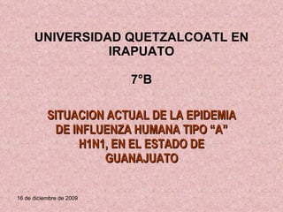 UNIVERSIDAD QUETZALCOATL EN IRAPUATO 7°B SITUACION ACTUAL DE LA EPIDEMIA DE INFLUENZA HUMANA TIPO “A” H1N1, EN EL ESTADO DE GUANAJUATO 16 de diciembre de 2009 