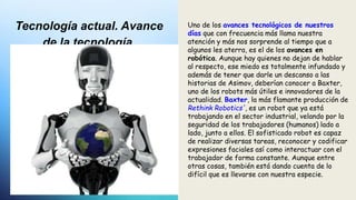 Tecnología actual. Avance
de la tecnología.
Uno de los avances tecnológicos de nuestros
días que con frecuencia más llama nuestra
atención y más nos sorprende al tiempo que a
algunos les aterra, es el de los avances en
robótica. Aunque hay quienes no dejan de hablar
al respecto, ese miedo es totalmente infundado y
además de tener que darle un descanso a las
historias de Asimov, deberían conocer a Baxter,
uno de los robots más útiles e innovadores de la
actualidad. Baxter, la más flamante producción de
Rethink Robotics', es un robot que ya está
trabajando en el sector industrial, velando por la
seguridad de los trabajadores (humanos) lado a
lado, junto a ellos. El sofisticado robot es capaz
de realizar diversas tareas, reconocer y codificar
expresiones faciales así como interactuar con el
trabajador de forma constante. Aunque entre
otras cosas, también está dando cuenta de lo
difícil que es llevarse con nuestra especie.
 