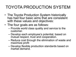 TOYOTA PRODUCTION SYSTEM
• The Toyota Production System historically
has had four basic aims that are consistent
with these values and objectives:
• The four goals are as follows:
– Provide world class quality and service to the
customer.
– Develop each employee’s potential, based on
mutual respect, trust and cooperation.
– Reduce cost through the elimination of waste and
maximize profit
– Develop flexible production standards based on
market demand.
 