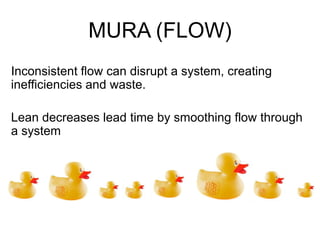 MURA (FLOW)
Inconsistent flow can disrupt a system, creating
inefficiencies and waste.
Lean decreases lead time by smoothing flow through
a system
 