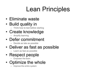 Lean Principles
• Eliminate waste
• Build quality in
– Think how to test before starting
• Create knowledge
– Amplify learning
• Defer commitment
– Decide as late as possible
• Deliver as fast as possible
– Learn as fast as possible
• Respect people
– Empower the team
• Optimize the whole
– Improve the entire system
 