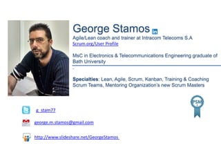 George Stamos
Agile/Lean coach and trainer at Intracom Telecoms S.A
Scrum.org/User Profile
MsC in Electronics & Telecommunications Engineering graduate of
Bath University
.
Specialties: Lean, Agile, Scrum, Kanban, Training & Coaching
Scrum Teams, Mentoring Organization’s new Scrum Masters
g_stam77
george.m.stamos@gmail.com
http://www.slideshare.net/GeorgeStamos
 