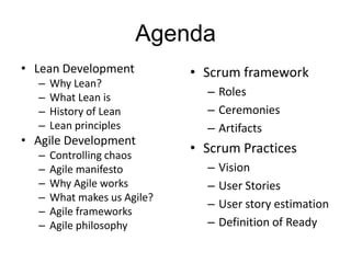 Agenda
• Lean Development
– Why Lean?
– What Lean is
– History of Lean
– Lean principles
• Agile Development
– Controlling chaos
– Agile manifesto
– Why Agile works
– What makes us Agile?
– Agile frameworks
– Agile philosophy
• Scrum framework
– Roles
– Ceremonies
– Artifacts
• Scrum Practices
– Vision
– User Stories
– User story estimation
– Definition of Ready
 