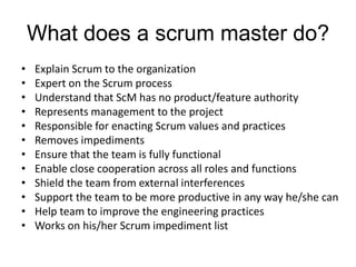 What does a scrum master do?
• Explain Scrum to the organization
• Expert on the Scrum process
• Understand that ScM has no product/feature authority
• Represents management to the project
• Responsible for enacting Scrum values and practices
• Removes impediments
• Ensure that the team is fully functional
• Enable close cooperation across all roles and functions
• Shield the team from external interferences
• Support the team to be more productive in any way he/she can
• Help team to improve the engineering practices
• Works on his/her Scrum impediment list
 