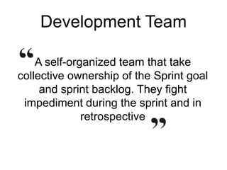 Development Team
A self-organized team that take
collective ownership of the Sprint goal
and sprint backlog. They fight
impediment during the sprint and in
retrospective
 