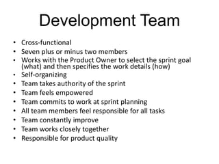 Development Team
• Cross-functional
• Seven plus or minus two members
• Works with the Product Owner to select the sprint goal
(what) and then specifies the work details (how)
• Self-organizing
• Team takes authority of the sprint
• Team feels empowered
• Team commits to work at sprint planning
• All team members feel responsible for all tasks
• Team constantly improve
• Team works closely together
• Responsible for product quality
 