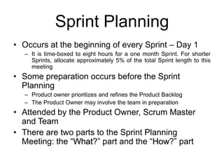 Sprint Planning
• Occurs at the beginning of every Sprint – Day 1
– It is time-boxed to eight hours for a one month Sprint. For shorter
Sprints, allocate approximately 5% of the total Sprint length to this
meeting
• Some preparation occurs before the Sprint
Planning
– Product owner prioritizes and refines the Product Backlog
– The Product Owner may involve the team in preparation
• Attended by the Product Owner, Scrum Master
and Team
• There are two parts to the Sprint Planning
Meeting: the “What?” part and the “How?” part
 