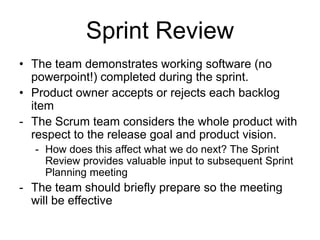 Sprint Review
• The team demonstrates working software (no
powerpoint!) completed during the sprint.
• Product owner accepts or rejects each backlog
item
- The Scrum team considers the whole product with
respect to the release goal and product vision.
- How does this affect what we do next? The Sprint
Review provides valuable input to subsequent Sprint
Planning meeting
- The team should briefly prepare so the meeting
will be effective
 