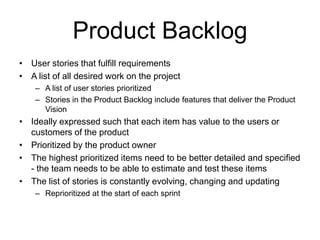 Product Backlog
• User stories that fulfill requirements
• A list of all desired work on the project
– A list of user stories prioritized
– Stories in the Product Backlog include features that deliver the Product
Vision
• Ideally expressed such that each item has value to the users or
customers of the product
• Prioritized by the product owner
• The highest prioritized items need to be better detailed and specified
- the team needs to be able to estimate and test these items
• The list of stories is constantly evolving, changing and updating
– Reprioritized at the start of each sprint
 