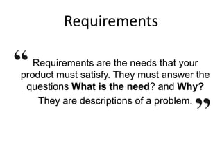 Requirements
Requirements are the needs that your
product must satisfy. They must answer the
questions What is the need? and Why?
They are descriptions of a problem.
 