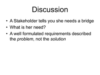Discussion
• A Stakeholder tells you she needs a bridge
• What is her need?
• A well formulated requirements described
the problem, not the solution
 