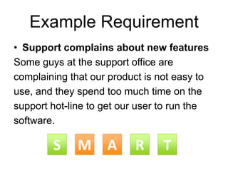 Example Requirement
• Support complains about new features
Some guys at the support office are
complaining that our product is not easy to
use, and they spend too much time on the
support hot-line to get our user to run the
software.
MS A R TMS A R T
 