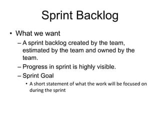 Sprint Backlog
• What we want
– A sprint backlog created by the team,
estimated by the team and owned by the
team.
– Progress in sprint is highly visible.
– Sprint Goal
• A short statement of what the work will be focused on
during the sprint
 