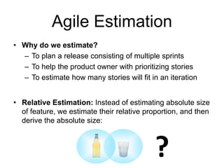 Agile Estimation
• Why do we estimate?
– To plan a release consisting of multiple sprints
– To help the product owner with prioritizing stories
– To estimate how many stories will fit in an iteration
• Relative Estimation: Instead of estimating absolute size
of feature, we estimate their relative proportion, and then
derive the absolute size:
?
 