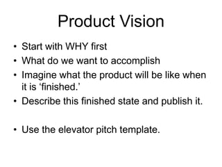 Product Vision
• Start with WHY first
• What do we want to accomplish
• Imagine what the product will be like when
it is ‘finished.’
• Describe this finished state and publish it.
• Use the elevator pitch template.
 