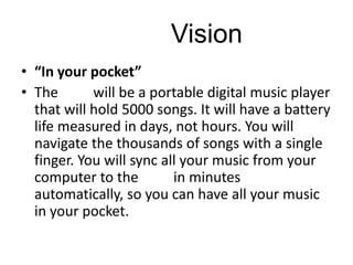 iPod Vision
• “In your pocket”
• The iPod will be a portable digital music player
that will hold 5000 songs. It will have a battery
life measured in days, not hours. You will
navigate the thousands of songs with a single
finger. You will sync all your music from your
computer to the iPod in minutes
automatically, so you can have all your music
in your pocket.
 