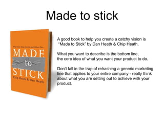 Made to stick
A good book to help you create a catchy vision is
“Made to Stick” by Dan Heath & Chip Heath.
What you want to describe is the bottom line,
the core idea of what you want your product to do.
Don’t fall in the trap of rehashing a generic marketing
line that applies to your entire company - really think
about what you are setting out to achieve with your
product.
 