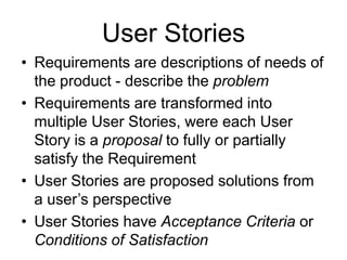 User Stories
• Requirements are descriptions of needs of
the product - describe the problem
• Requirements are transformed into
multiple User Stories, were each User
Story is a proposal to fully or partially
satisfy the Requirement
• User Stories are proposed solutions from
a user’s perspective
• User Stories have Acceptance Criteria or
Conditions of Satisfaction
 