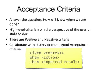 Acceptance Criteria
• Answer the question: How will know when we are
done?
• High-level criteria from the perspective of the user or
stakeholder
• There are Positive and Negative criteria
• Collaborate with testers to create good Acceptance
Criteria
Given <context>
When <action>
Then <expected result>
 