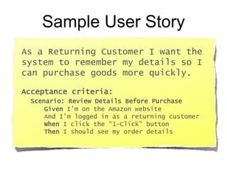 Sample User Story
As a Returning Customer I want the
system to remember my details so I
can purchase goods more quickly.
Acceptance criteria:
Scenario: Review Details Before Purchase
Given I’m on the Amazon website
And I’m logged in as a returning customer
When I click the “1-Click” button
Then I should see my order details
 