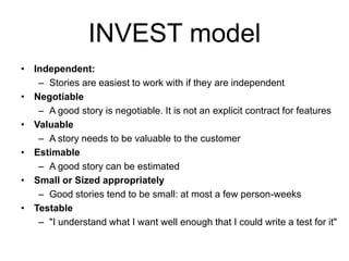 INVEST model
• Independent:
– Stories are easiest to work with if they are independent
• Negotiable
– A good story is negotiable. It is not an explicit contract for features
• Valuable
– A story needs to be valuable to the customer
• Estimable
– A good story can be estimated
• Small or Sized appropriately
– Good stories tend to be small: at most a few person-weeks
• Testable
– "I understand what I want well enough that I could write a test for it"
 