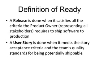 Definition of Ready
• A Release is done when it satisfies all the
criteria the Product Owner (representing all
stakeholders) requires to ship software to
production
• A User Story is done when it meets the story
acceptance criteria and the team’s quality
standards for being potentially shippable
 
