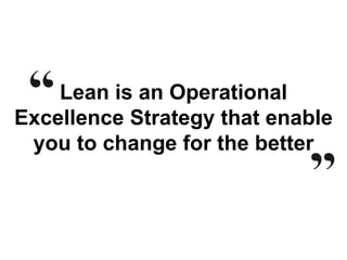 Lean is an Operational
Excellence Strategy that enable
you to change for the better
 
