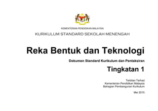 KSSM REKA BENTUK DAN TEKNOLOGI TINGKATAN 1
iii
KEMENTERIAN PENDIDIKAN MALAYSIA
KURIKULUM STANDARD SEKOLAH MENENGAH
Reka Bentuk dan Teknologi
Dokumen Standard Kurikulum dan Pentaksiran
Tingkatan 1
Terbitan Terhad
Kementerian Pendidikan Malaysia
Bahagian Pembangunan Kurikulum
Mei 2015
 