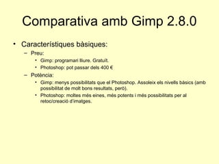 Comparativa amb Gimp 2.8.0
• Característiques bàsiques:
   – Preu:
       • Gimp: programari lliure. Gratuït.
       • Photoshop: pot passar dels 400 €
   – Potència:
       • Gimp: menys possibilitats que el Photoshop. Assoleix els nivells bàsics (amb
         possibilitat de molt bons resultats, però).
       • Photoshop: moltes més eines, més potents i més possibilitats per al
         retoc/creació d’imatges.
 