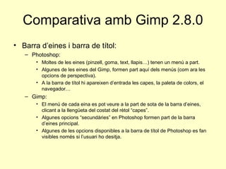 Comparativa amb Gimp 2.8.0
• Barra d’eines i barra de títol:
   – Photoshop:
       • Moltes de les eines (pinzell, goma, text, llapis…) tenen un menú a part.
       • Algunes de les eines del Gimp, formen part aquí dels menús (com ara les
         opcions de perspectiva).
       • A la barra de títol hi apareixen d’entrada les capes, la paleta de colors, el
         navegador…
   – Gimp:
       • El menú de cada eina es pot veure a la part de sota de la barra d’eines,
         clicant a la llengüeta del costat del rètol “capes”.
       • Algunes opcions “secundàries” en Photoshop formen part de la barra
         d’eines principal.
       • Algunes de les opcions disponibles a la barra de títol de Photoshop es fan
         visibles només si l’usuari ho desitja.
 