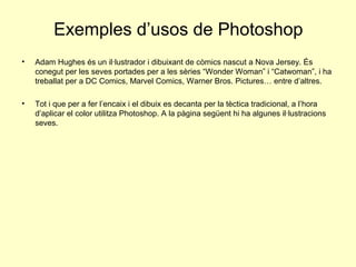 Exemples d’usos de Photoshop
•   Adam Hughes és un il·lustrador i dibuixant de còmics nascut a Nova Jersey. És
    conegut per les seves portades per a les sèries “Wonder Woman” i “Catwoman”, i ha
    treballat per a DC Comics, Marvel Comics, Warner Bros. Pictures… entre d’altres.

•   Tot i que per a fer l’encaix i el dibuix es decanta per la tèctica tradicional, a l’hora
    d’aplicar el color utilitza Photoshop. A la pàgina següent hi ha algunes il·lustracions
    seves.
 