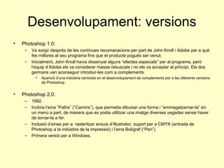 Desenvolupament: versions
•   Photoshop 1.0:
     –   Va sorgir després de les contínues recomanacions per part de John Knoll i Adobe per a què
         fes millores al seu programa fins que el producte pogués ser venut.
     –   Inicialment, John Knoll havia dissenyat alguns “efectes especials” per al programa, però
         l’equip d’Adobe els va considerar massa rebuscats i no els va acceptar al principi. Els dos
         germans van aconseguir introduir-les com a complements.
           •   Aparició d’una indústria centrada en el desenvolupament de complements per a les diferents versions
               de Photoshop.


•   Photoshop 2.0:
     –   1992.
     –   Incloïa l’eina “Paths” (“Camins”), que permetia dibuixar una forma i “emmagatzemar-la” en
         un menú a part, de manera que es podia utilitzar una imatge diverses vegades sense haver
         de tornar-la a fer.
     –   Inclusió d’eines per a rasteritzar arxiuis d’Illustrator, suport per a CMYK (entrada de
         Photoshop a la indústria de la impressió) i l’eina Bolígraf (“Pen”).
     –   Primera versió per a Windows.
 