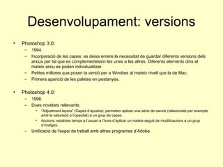 Desenvolupament: versions
•   Photoshop 3.0:
     –   1994.
     –   Incorporació de les capes: es deixa enrere la necessitat de guardar diferents versions dels
         arxius per tal que es complementessin les unes a les altres. Diferents elements dins el
         mateix arxiu es poden individualitzar.
     –   Petites millores que posen la versió per a Windiws al mateix nivell que la de Mac.
     –   Primera aparició de les paletes en pestanyes.


•   Photoshop 4.0:
     –   1996.
     –   Dues novetats rellevants:
           •   “Adjustment layers” (Capes d’ajustos): permeten aplicar una sèrie de canvis (relacionats per exemple
               amb la saturació o l’opacitat) a un grup de capes.
           •   Accions: estalvien temps a l’usuari a l’hora d’aplicar un mateix seguit de modificacions a un grup
               d’imatges.
     –   Unificació de l’espai de treball amb altres programes d’Adobe.
 
