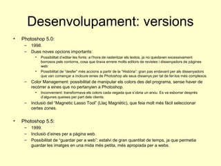 Desenvolupament: versions
•   Photoshop 5.0:
     –   1998.
     –   Dues noves opcions importants:
           •   Possibilitat d’editar les fonts: a l’hora de rasteritzar els textos, ja no quedaven excessivament
               borrosos pels contorns, cosa que tirava enrere molts editors de revistes i dissenyadors de pàgines
               web.
           •   Possibilitat de “desfer” més accions a partir de la “Història”: gran pas endavant per als dissenyadors
               que van començar a incloure eines de Photoshop als seus dissenys per tal de fer-los més complexos.
     –   Color Management: possibilitat de manipular els colors des del programa, sense haver de
         recórrer a eines que no pertanyien a Photoshop.
           •   Inconvenient: transformava els colors cada vegada que s’obria un arxiu. Es va esborrar després
               d’algunes queixes per part dels clients.
     –   Inclusió del “Magnetic Lasso Tool” (Llaç Magnètic), que feia molt més fàcil seleccionar
         certes zones.


•   Photoshop 5.5:
     –   1999.
     –   Inclusió d’eines per a pàgina web.
     –   Possibilitat de “guardar per a web”: estalvi de gran quantitat de temps, ja que permetia
         guardar les imatges en una mida més petita, més apropiada per a webs.
 
